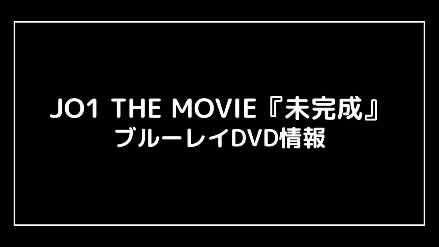 JO1 THE MOVIE『未完成』映画の特典付きDVD情報まとめ｜円盤発売日と予約開始日はいつから？ 映画予報