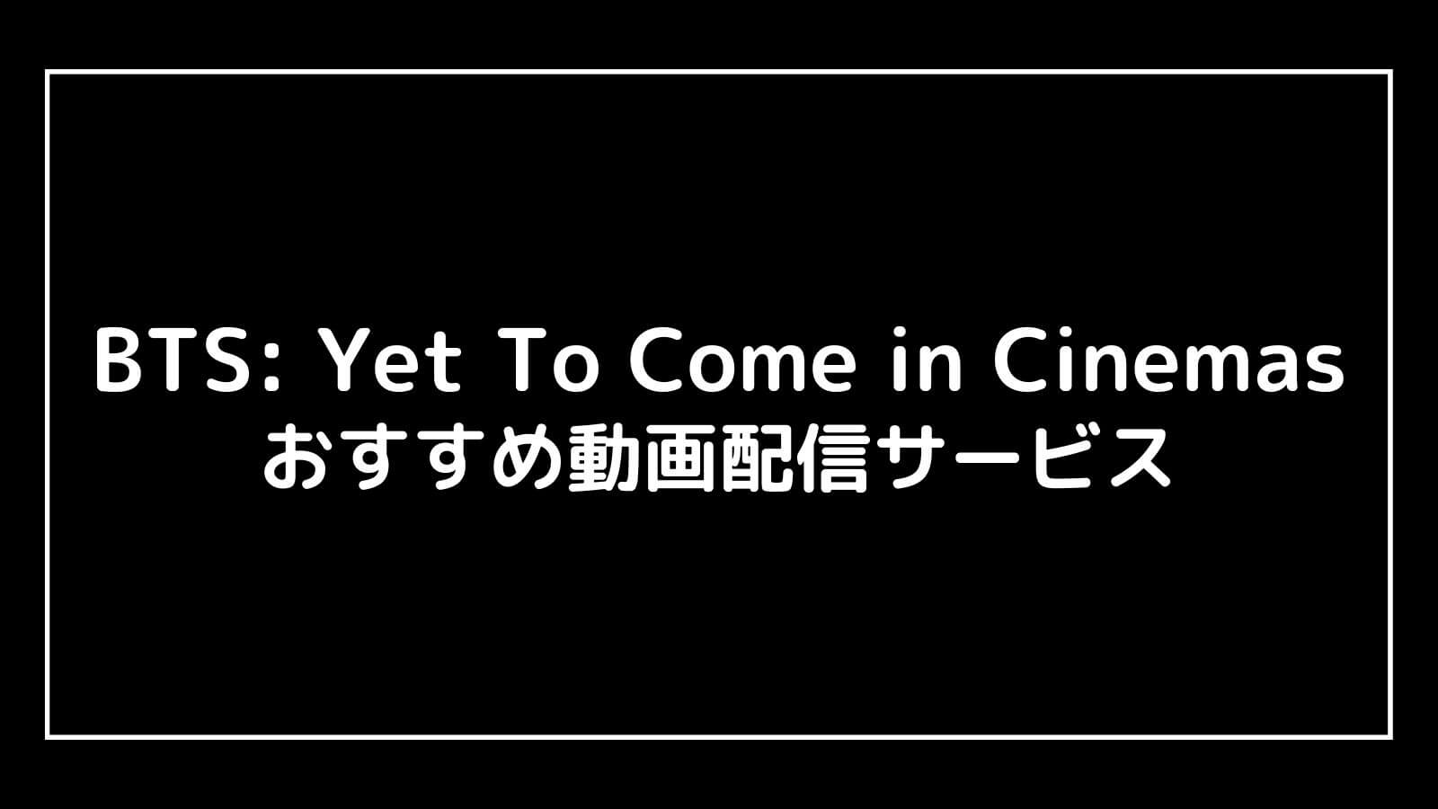 BTS: Yet To Come in Cinemas｜2023年映画の動画配信を実質無料でフル視聴できるサブスクまとめ